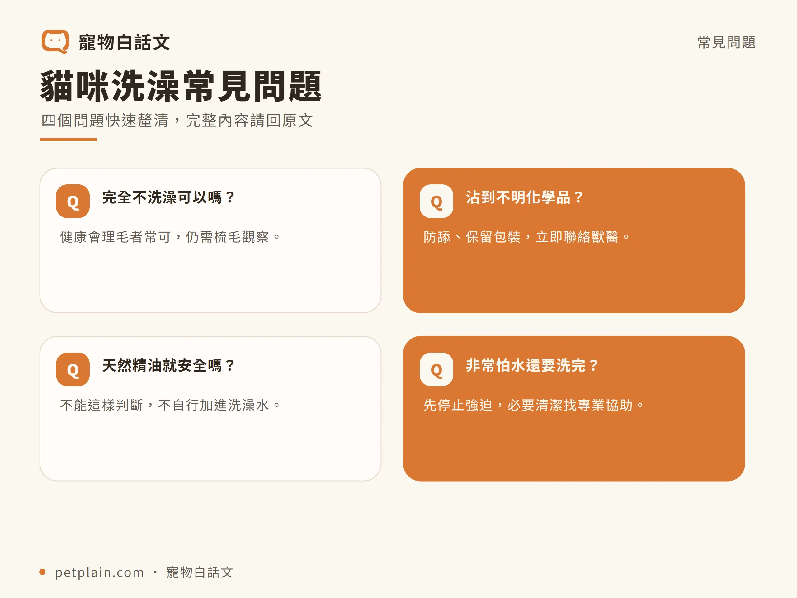 貓咪｜常見問題：貓咪洗澡常見問題；四個問題快速釐清，完整內容請回原文；完全不洗澡可以嗎？；健康會理毛者常可，仍需梳毛觀察。；沾到不明化學品？；防舔、保留包裝，立即聯絡獸醫。；天然精油就安全嗎？；不能這樣判斷，不自行加進洗澡水。；非常怕水還要洗完？；先停止強迫，必要清潔找專業協助。